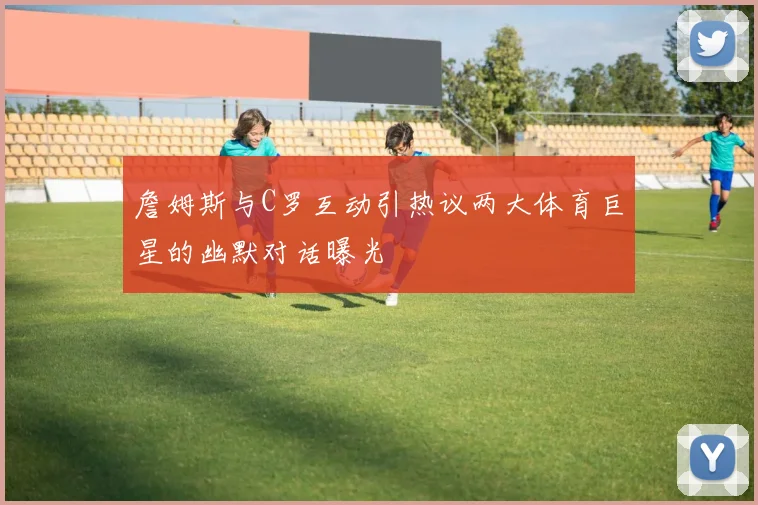 詹姆斯与C罗互动引热议两大体育巨星的幽默对话曝光