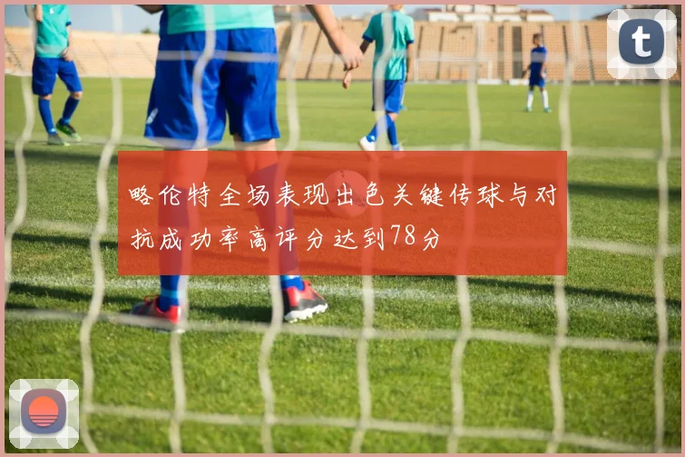 略伦特全场表现出色关键传球与对抗成功率高评分达到78分