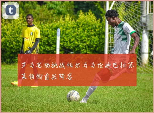 罗马客场挑战帕尔马马伦迪巴拉苏莱领衔首发阵容