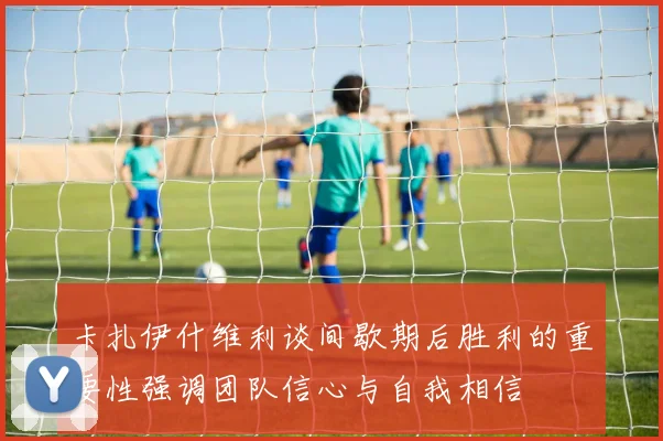 卡扎伊什维利谈间歇期后胜利的重要性强调团队信心与自我相信