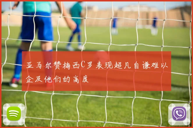 亚马尔赞梅西C罗表现超凡自谦难以企及他们的高度