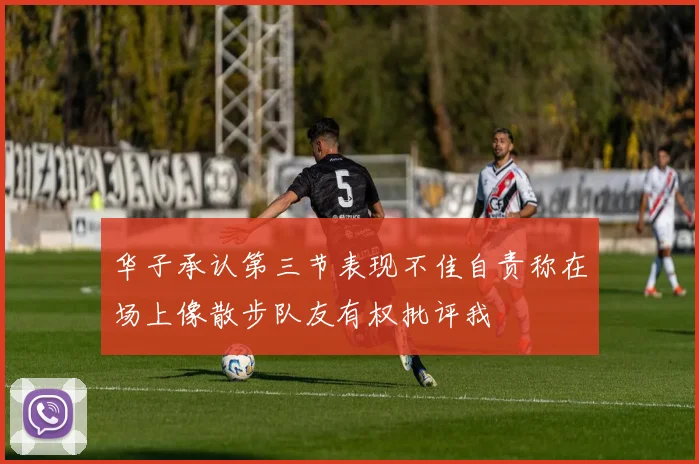 华子承认第三节表现不佳自责称在场上像散步队友有权批评我
