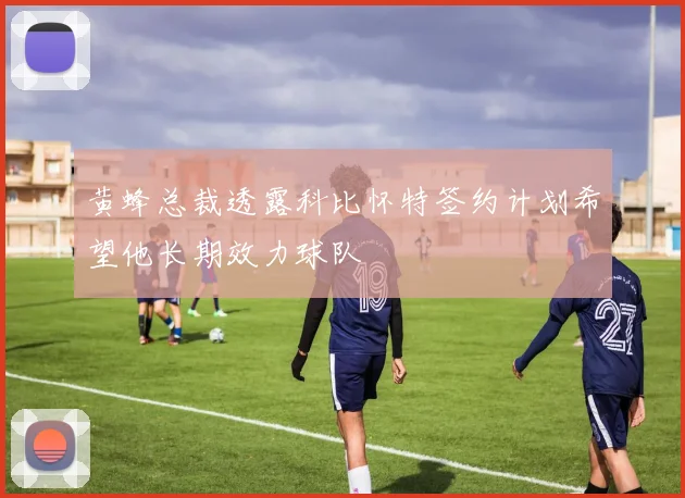 黄蜂总裁透露科比怀特签约计划希望他长期效力球队